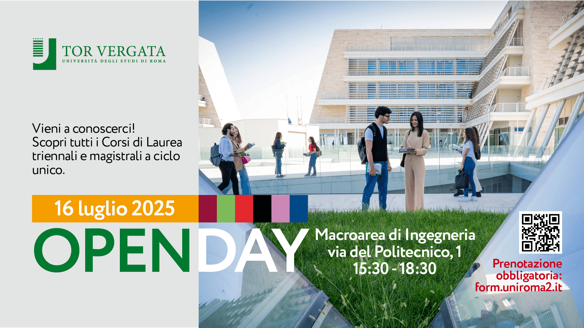 Univerisità Tor Vergata - Open Day 16 luglio 2025 Locandina dell’Open Day dell’Università degli Studi di Roma Tor Vergata, Macroarea di Ingegneria. A sinistra, il logo dell’università e il testo: “Vieni a conoscerci! Scopri tutti i Corsi di Laurea triennali e magistrali a ciclo unico.” In basso, una fascia arancione con la data “16 luglio 2025” e la scritta grande “OPEN DAY”. A destra, una foto di studenti che parlano e camminano all’esterno di un edificio moderno. In basso a destra, dettagli sull’evento: “Macroarea di Ingegneria, via del Politecnico, 1, 15:30 - 18:30” e un QR code con la scritta “Prenotazione obbligatoria: form.uniroma2.it”.